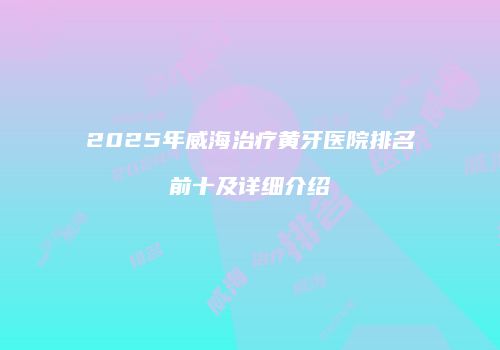2025年威海治疗黄牙医院排名前十及详细介绍