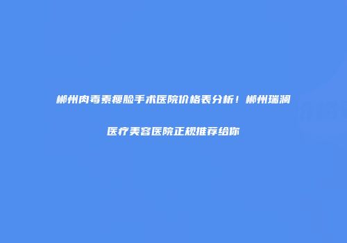 郴州肉毒素瘦脸手术医院价格表分析！郴州瑞澜医疗美容医院正规推荐给你
