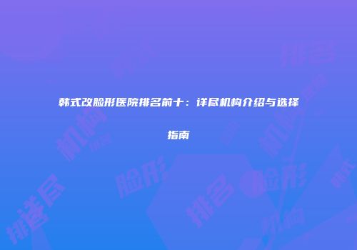 韩式改脸形医院排名前十：详尽机构介绍与选择指南