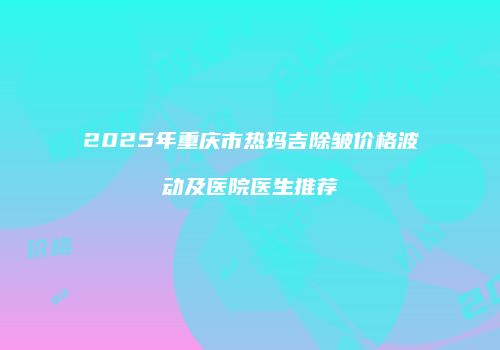 2025年重庆市热玛吉除皱价格波动及医院医生推荐