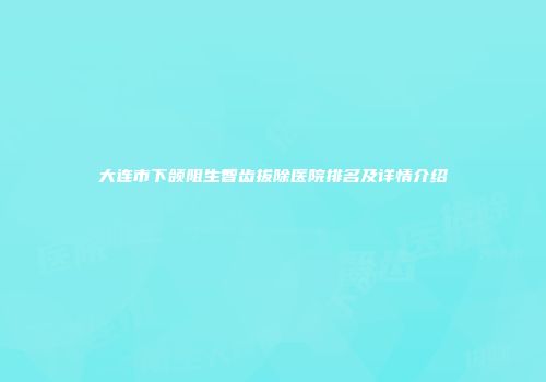 大连市下颌阻生智齿拔除医院排名及详情介绍
