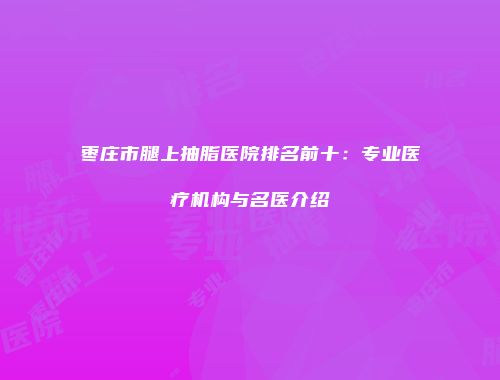枣庄市腿上抽脂医院排名前十：专业医疗机构与名医介绍