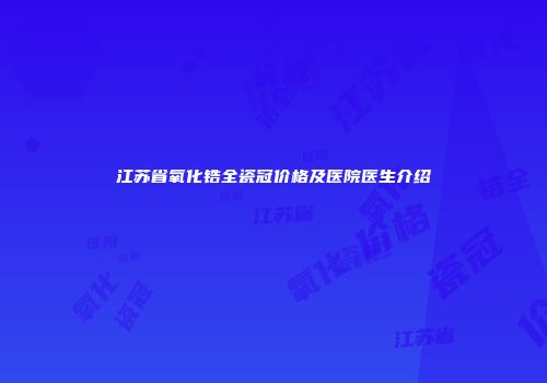 江苏省氧化锆全瓷冠价格及医院医生介绍