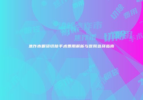 焦作市眼袋切除手术费用解析与医院选择指南