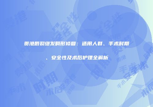 贵港唇裂继发畸形修复：适用人群、手术时期、安全性及术后护理全解析