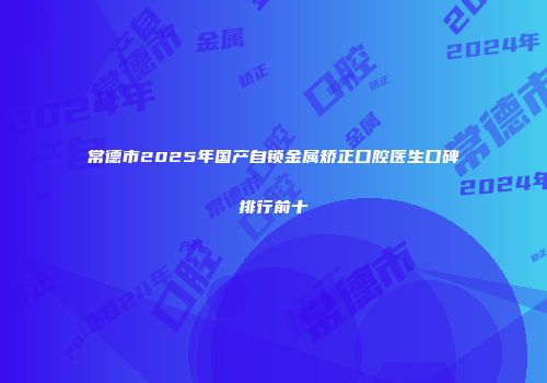 常德市2025年国产自锁金属矫正口腔医生口碑排行前十