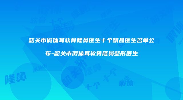 韶关市假体耳软骨隆鼻医生十个精品医生名单公布-韶关市假体耳软骨隆鼻整形医生