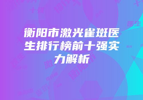 衡阳市激光雀斑医生排行榜前十强实力解析