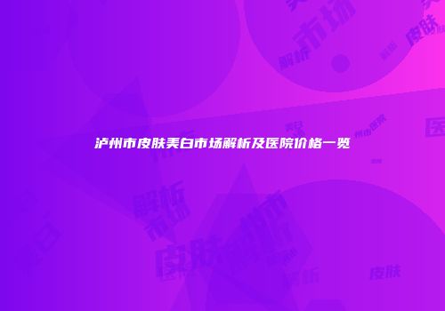 泸州市皮肤美白市场解析及医院价格一览
