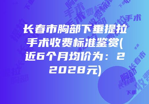 长春市胸部下垂提拉手术收费标准鉴赏(近6个月均价为：22028元)