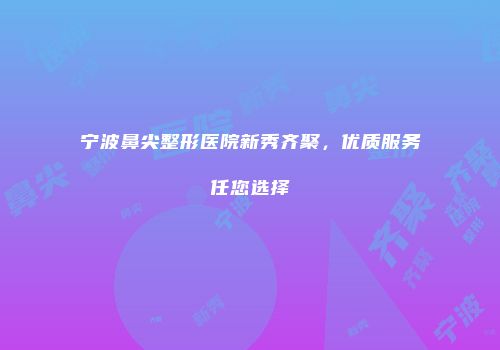 宁波鼻尖整形医院新秀齐聚，优质服务任您选择
