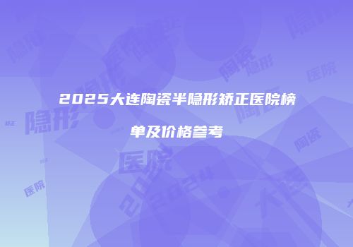 2025大连陶瓷半隐形矫正医院榜单及价格参考