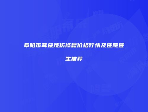 阜阳市耳朵烧伤修复价格行情及医院医生推荐
