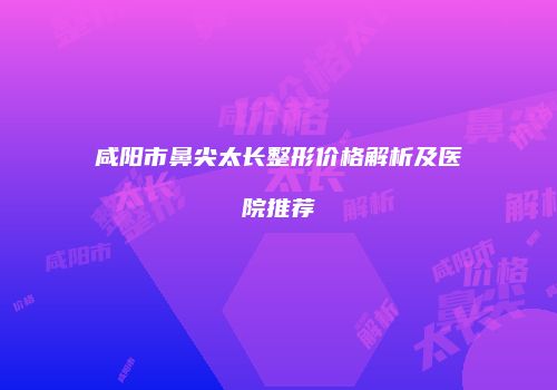 咸阳市鼻尖太长整形价格解析及医院推荐