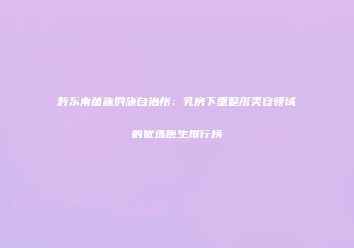 黔东南苗族侗族自治州：乳房下垂整形美容领域的优选医生排行榜