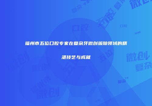 福州市五位口腔专家在复杂牙微创拔除领域的精湛技艺与成就