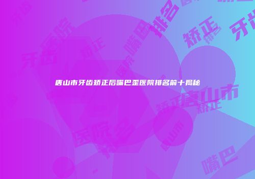 唐山市牙齿矫正后嘴巴歪医院排名前十揭秘