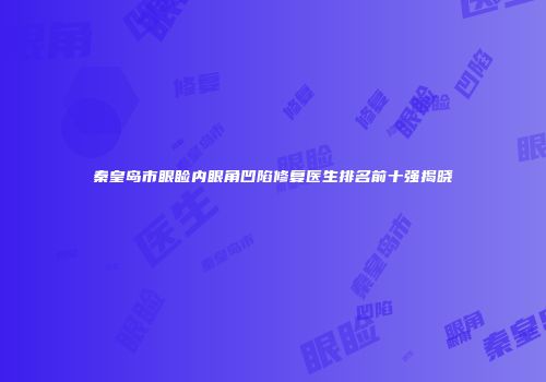 秦皇岛市眼睑内眼角凹陷修复医生排名前十强揭晓