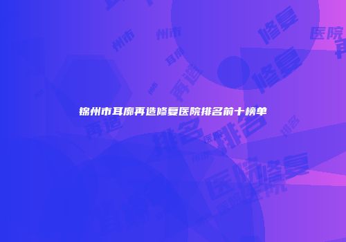 锦州市耳廓再造修复医院排名前十榜单