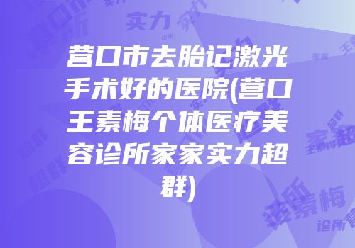 营口市去胎记激光手术好的医院(营口王素梅个体医疗美容诊所家家实力超群)