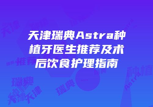 天津瑞典Astra种植牙医生推荐及术后饮食护理指南