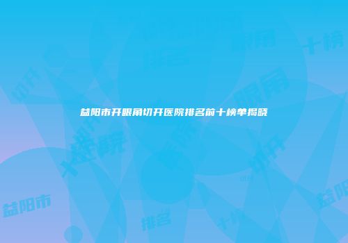 益阳市开眼角切开医院排名前十榜单揭晓