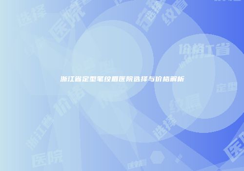 浙江省定型笔纹眉医院选择与价格解析
