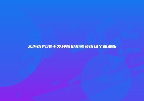 太原市FUE毛发种植价格表及市场全面解析