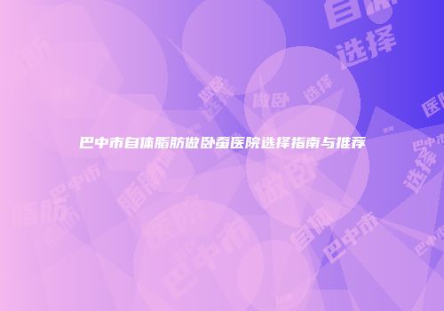 巴中市自体脂肪做卧蚕医院选择指南与推荐