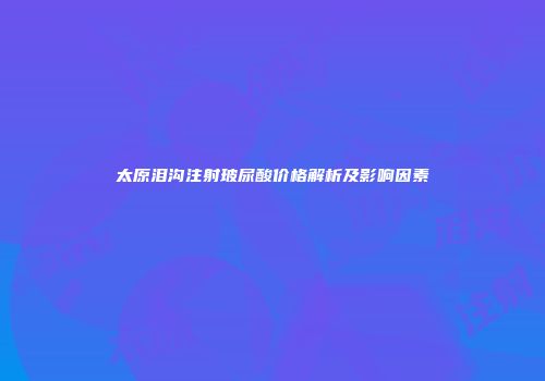 太原泪沟注射玻尿酸价格解析及影响因素