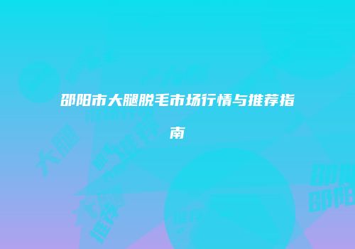 邵阳市大腿脱毛市场行情与推荐指南
