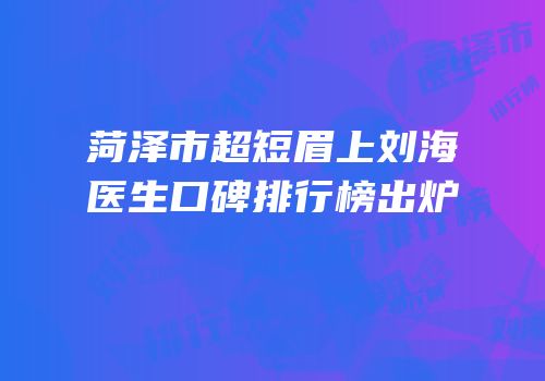 菏泽市超短眉上刘海医生口碑排行榜出炉