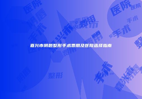 嘉兴市阴唇整形手术费用及医院选择指南