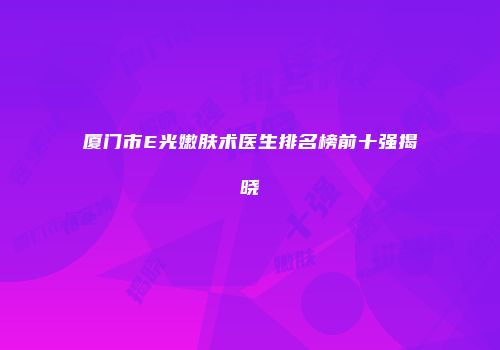 厦门市E光嫩肤术医生排名榜前十强揭晓