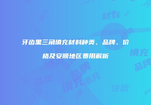 牙齿黑三角填充材料种类、品牌、价格及安顺地区费用解析