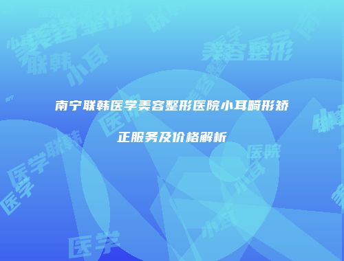 南宁联韩医学美容整形医院小耳畸形矫正服务及价格解析