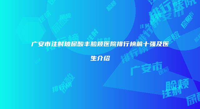 广安市注射玻尿酸丰脸颊医院排行榜前十强及医生介绍