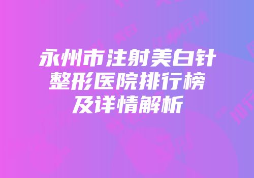 永州市注射美白针整形医院排行榜及详情解析