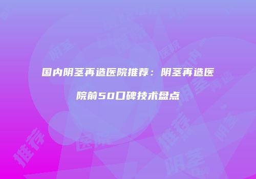 国内阴茎再造医院推荐：阴茎再造医院前50口碑技术盘点