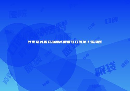 呼和浩特眼袋抽脂修复医院口碑榜十强揭晓