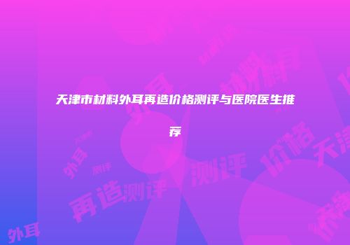 天津市材料外耳再造价格测评与医院医生推荐