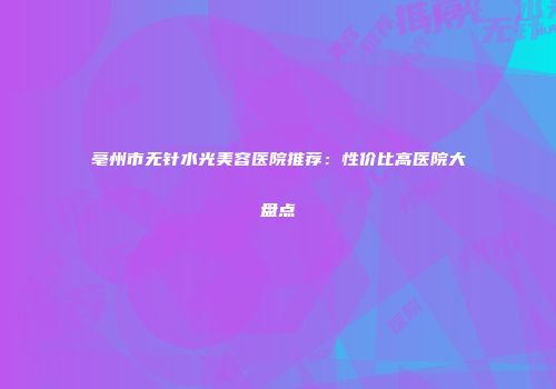 亳州市无针水光美容医院推荐：性价比高医院大盘点