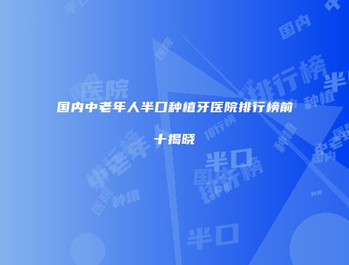 国内中老年人半口种植牙医院排行榜前十揭晓