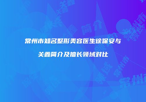 常州市知名整形美容医生徐保安与关鑫简介及擅长领域对比