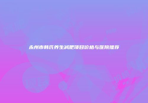 永州市韩氏养生减肥项目价格与医院推荐