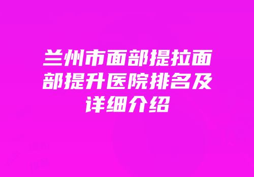 兰州市面部提拉面部提升医院排名及详细介绍