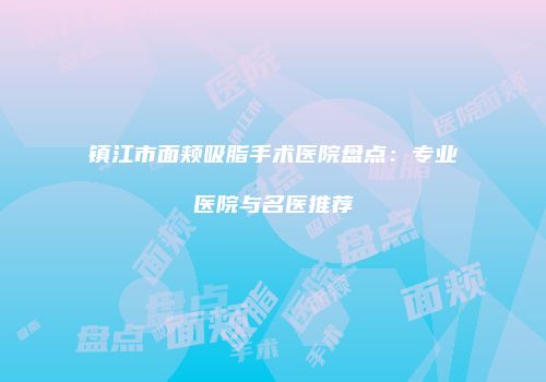 镇江市面颊吸脂手术医院盘点：专业医院与名医推荐