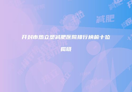 开封市热立塑减肥医院排行榜前十位揭晓