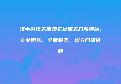 汉中时代天使矫正地包天口腔医院：专业团队、全面服务，树立口碑信赖