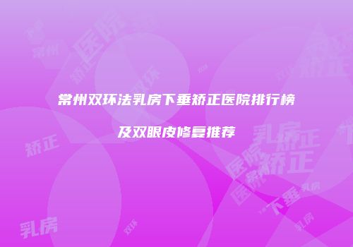 常州双环法乳房下垂矫正医院排行榜及双眼皮修复推荐